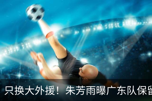 只换大外援！朱芳雨曝广东队保留原班人马，杜锋继续执教新赛季