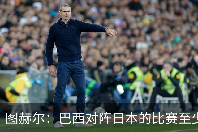 图赫尔：巴西对阵日本的比赛至少是四分之一决赛级别的
