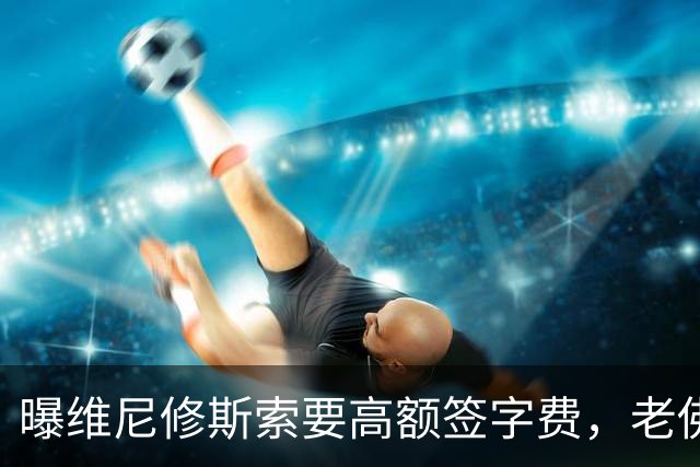 曝维尼修斯索要高额签字费，老佛爷明确拒绝，留欧洲只能选阿森纳