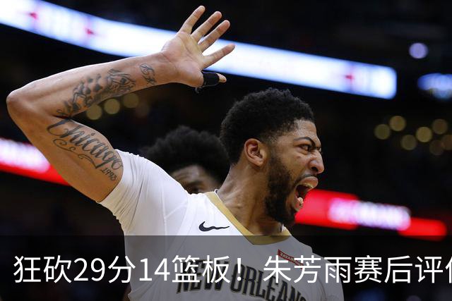 狂砍29分14篮板！朱芳雨赛后评价王哲林，并回应被删微信事件